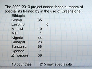 The 2009-2010 project added these numbers of
specialists trained by in the use of Greenstone:
   Ethiopia            1
   Kenya             35
   Lesotho                  6
   Malawi            10
   Mali                1
   Nigeria           44
   Senegal           23
   Tanzania          55
   Uganda              1
   Zimbabwe          39

    10 countries     215 new specialists
 