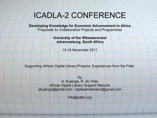 ICADLA-2 CONFERENCE
  Developing Knowledge for Economic Advancement in Africa
      Proposals for Collaborative Projects and Programmes

                  University of the Witwatersrand
                   Johannesburg, South Africa

                        14-18 November 2011



Supporting African Digital Library Projects: Experiences from the Field


                                  by
                      A. Kujenga, R. de Vries
              African Digital Library Support Network
        akujenga@gmail.com ; repkeamsterdam@gmail.com

                            info@adlsn.org


                                                                          1
 