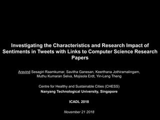 Investigating the Characteristics and Research Impact of
Sentiments in Tweets with Links to Computer Science Research
Papers
Aravind Sesagiri Raamkumar, Savitha Ganesan, Keerthana Jothiramalingam,
Muthu Kumaran Selva, Mojisola Erdt, Yin-Leng Theng
Centre for Healthy and Sustainable Cities (CHESS)
Nanyang Technological University, Singapore
ICADL 2018
November 21 2018
 
