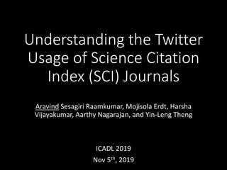 Understanding the Twitter
Usage of Science Citation
Index (SCI) Journals
Aravind Sesagiri Raamkumar, Mojisola Erdt, Harsha
Vijayakumar, Aarthy Nagarajan, and Yin-Leng Theng
ICADL 2019
Nov 5th, 2019
 