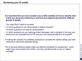 Reviewing your IC profile




 It is important that you now consider your profile carefully and try to identify what
   it tells you about your behaviours and how you might be perceived by different
   groups of people.

  You might find it useful to consider:
 • In which quadrant do you demonstrate a relative strength?
 • In which quadrant is an area for development?
 • In which quadrant are you receiving mixed messages, with a variation in the way your
  behaviours are evaluated by the ICP and your own personal reflection of yourself?

 In making this analysis it is probably necessary to consider the relative ratings you have
   received as well as the absolute ratings.

 This is because different people might use different standards for assessment - some
  might mark more harshly than others - but they will still provide a view on relative
  strengths.
 