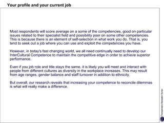 Your profile and your current job




 Most respondents will score average on a some of the competencies, good on particular
 issues related to their specialist field and possibility poor on some other competencies.
 This is because there is an element of self-selection in what work you do. That is, you
 tend to seek out a job where you can use and exploit the competencies you have.

 However, in today's fast changing world, we all need continually need to develop our
 InterCultural Competence to maintain the competitive edge in order to achieve superior
 performance.

 Even if you job role and title stays the same. it is likely you will meet and interact with
 people from different cultures as diversity in the workplace increases. This may result
 from age ranges, gender balance and staff turnover in addition to ethnicity.

 But overall, our research reveals that increasing your competence to reconcile dilemmas
 is what will really make a difference.
 