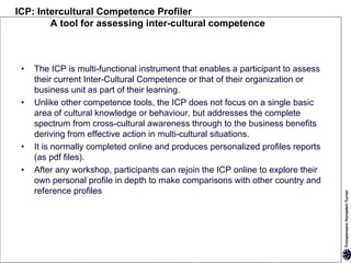 ICP: Intercultural Competence Profiler
        A tool for assessing inter-cultural competence



 •   The ICP is multi-functional instrument that enables a participant to assess
     their current Inter-Cultural Competence or that of their organization or
     business unit as part of their learning.
 •   Unlike other competence tools, the ICP does not focus on a single basic
     area of cultural knowledge or behaviour, but addresses the complete
     spectrum from cross-cultural awareness through to the business benefits
     deriving from effective action in multi-cultural situations.
 •   It is normally completed online and produces personalized profiles reports
     (as pdf files).
 •   After any workshop, participants can rejoin the ICP online to explore their
     own personal profile in depth to make comparisons with other country and
     reference profiles
 