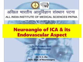 Neuroangio of ICA & its
Endovascular Aspect
Dr. Shahnawaz Alam
MCh-Neurosurgery
Moderated by:
Dr. V. C. Jha
HOD, Dept. of Neurosurgery
 