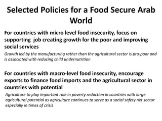 Selected Policies for a Food Secure Arab
World
For countries with micro level food insecurity, focus on
supporting job creating growth for the poor and improving
social services
Growth led by the manufacturing rather than the agricultural sector is pro-poor and
is associated with reducing child undernutrition
For countries with macro-level food insecurity, encourage
exports to finance food imports and the agricultural sector in
countries with potential
Agriculture to play important role in poverty reduction in countries with large
agricultural potential as agriculture continues to serve as a social safety net sector
especially in times of crisis
 
