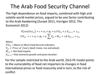 The Arab Food Security Channel
For the sample restricted to the Arab world, 2SLS-FE model points
to the vulnerability of food net importers to changes in food
international prices or food insecurity and in turn, to the risk of
conflict
𝑃 𝑐𝑜𝑛𝑓𝑙𝑖𝑐𝑡𝑖,𝑡 = 𝑐 + 𝛼𝑖 + 𝜙 𝑡 + 𝜂 𝐹𝑆𝐼𝑖,𝑡 + 𝛾 𝑋𝑖,𝑡−1 + 𝜀𝑖,𝑡
𝐹𝑆𝐼𝑖,𝑡 = 𝑐 + 𝛼𝑖 + 𝜙 𝑡 + 𝜂 𝑃𝑗,𝑡 ∗ 𝑊𝑖,𝑗 + +𝛽 𝑋𝑖,𝑡−1 + 𝜀𝑖,𝑡
Where
𝐹𝑆𝐼𝑖,𝑡 = Macro or Micro Food Security Indicators
𝑃𝑗,𝑡 = 𝑃𝑟𝑖𝑐𝑒 𝑜𝑓 𝑓𝑜𝑜𝑑 𝑗 (beef, maize, rice and wheat)
𝑊𝑖,𝑗 = Net food imports
𝑋𝑖,𝑡−1 = Past economic growth and peace duration
The high dependence on food imports, combined with high and
volatile world market prices, argued to be one factor contributing
to the Arab Awakening (Zurayk 2011; Harrigan 2012, The
Economist 2012)
 