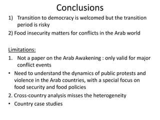 Conclusions
1) Transition to democracy is welcomed but the transition
period is risky
2) Food insecurity matters for conflicts in the Arab world
Limitations:
1. Not a paper on the Arab Awakening : only valid for major
conflict events
• Need to understand the dynamics of public protests and
violence in the Arab countries, with a special focus on
food security and food policies
2. Cross-country analysis misses the heterogeneity
• Country case studies
 