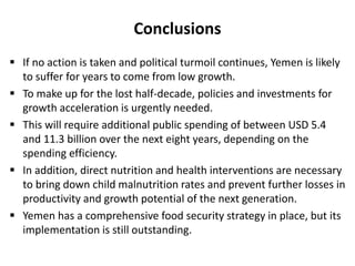 Conclusions
 If no action is taken and political turmoil continues, Yemen is likely
to suffer for years to come from low growth.
 To make up for the lost half-decade, policies and investments for
growth acceleration is urgently needed.
 This will require additional public spending of between USD 5.4
and 11.3 billion over the next eight years, depending on the
spending efficiency.
 In addition, direct nutrition and health interventions are necessary
to bring down child malnutrition rates and prevent further losses in
productivity and growth potential of the next generation.
 Yemen has a comprehensive food security strategy in place, but its
implementation is still outstanding.
 