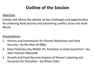 Outline of the Session
Objective:
Initiate and inform the debate on key challenges and opportunities
for achieving food security and preventing conflict across the Arab
World.
Presentations:
1. Policies and Investments for Poverty Reduction and Food
Security—by Perrihan Al-Riffai
2. Does Food Security Matter for Transition in Arab Countries?—by
Jean-Francois Maystadt
3. Growth and Food Security Impacts of Yemen’s Uprising and
Scenarios for Transition—by Olivier Ecker
 