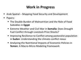 Work in Progress
 Arab Spatial – Mapping Food Security and Development
 Papers:
 The Double Burden of Malnutrition and the Role of Food
Subsidies in Egypt
 Extreme Weather and Civil War in Somalia: Does Drought
Fuel Conflict through Livestock Price Shocks?
 Improving Resilience to Conflict among pastoralist population
in Sudan: Understanding the climate-conflict nexus
 Analyzing the Nutritional Impacts of Economic Policies in
Yemen: A Macro-Micro Modeling Framework
 