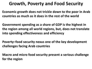 Growth, Poverty and Food Security
Economic growth does not trickle down to the poor in Arab
countries as much as it does in the rest of the world
Government spending as a share of GDP is the highest in
the region among all world regions, but, does not translate
into spending effectiveness and efficiency
Poverty–food security nexus one of the key development
challenges facing Arab countries
Macro and micro food security present a serious challenge
for the region
 