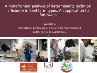 A metafrontier analysis of determinants technical
efficiency in beef farm types: An application to
Botswana
Sirak Bahta
International Conference of Agricultural Economist (ICAE)
Milan, Italy, 9-14 August 2015
•
 