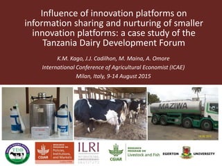Influence of innovation platforms on
information sharing and nurturing of smaller
innovation platforms: A case study of the
Tanzania Dairy Development Forum
K.M. Kago, J.J. Cadilhon, M. Maina, A. Omore
International Conference of Agricultural Economist (ICAE)
Milan, Italy, 9-14 August 2015
 
