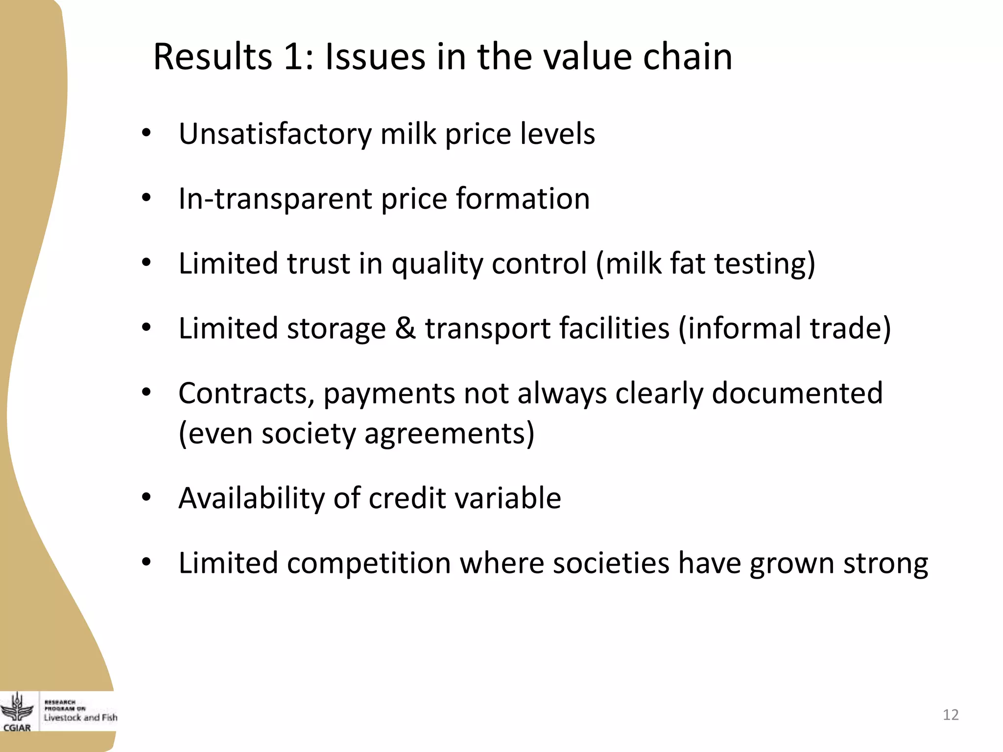 Results 1: Issues in the value chain
• Unsatisfactory milk price levels
• In-transparent price formation
• Limited trust in quality control (milk fat testing)
• Limited storage & transport facilities (informal trade)
• Contracts, payments not always clearly documented
(even society agreements)
• Availability of credit variable
• Limited competition where societies have grown strong
12
 