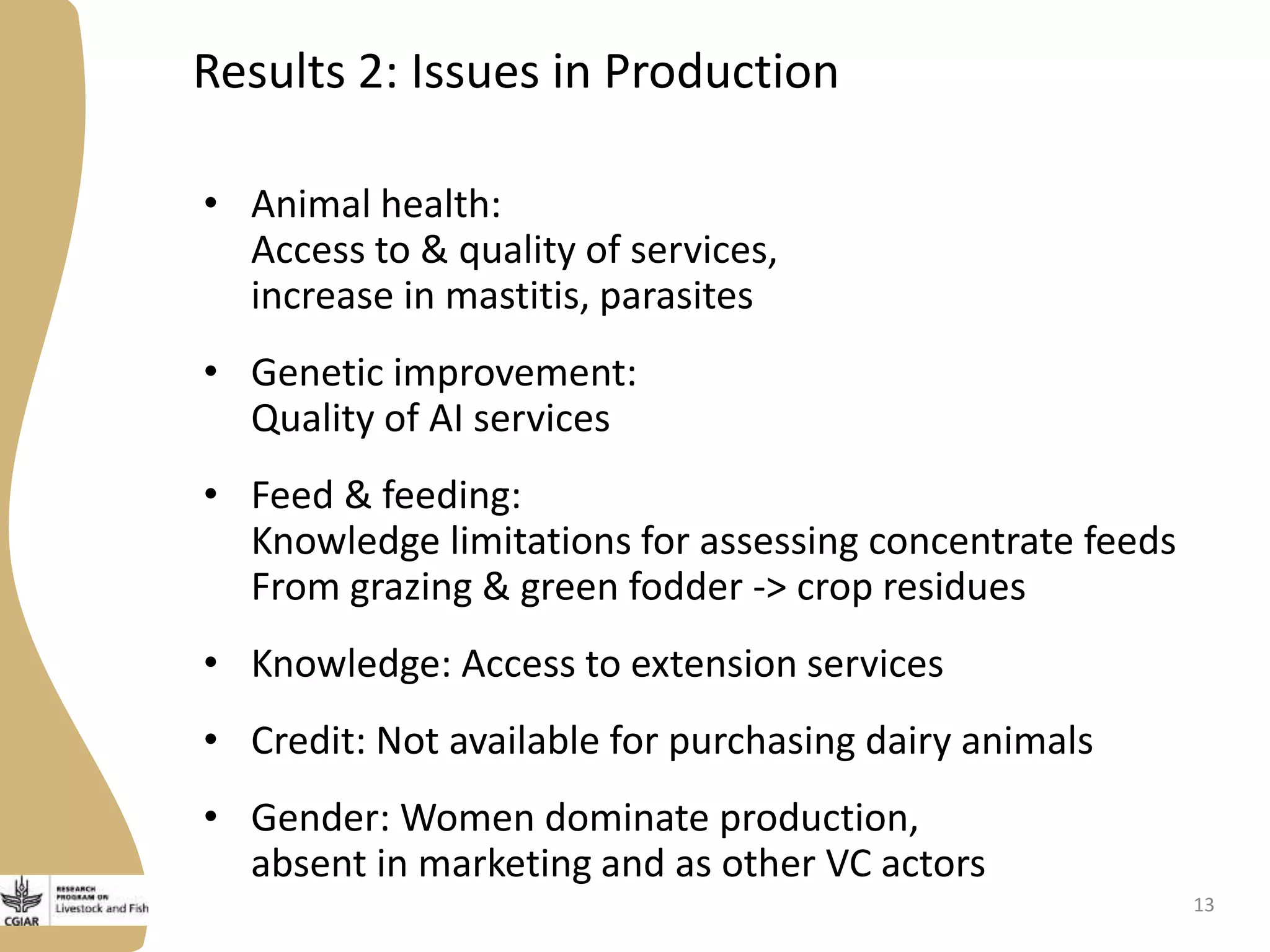 Results 2: Issues in Production
• Animal health:
Access to & quality of services,
increase in mastitis, parasites
• Genetic improvement:
Quality of AI services
• Feed & feeding:
Knowledge limitations for assessing concentrate feeds
From grazing & green fodder -> crop residues
• Knowledge: Access to extension services
• Credit: Not available for purchasing dairy animals
• Gender: Women dominate production,
absent in marketing and as other VC actors
13
 
