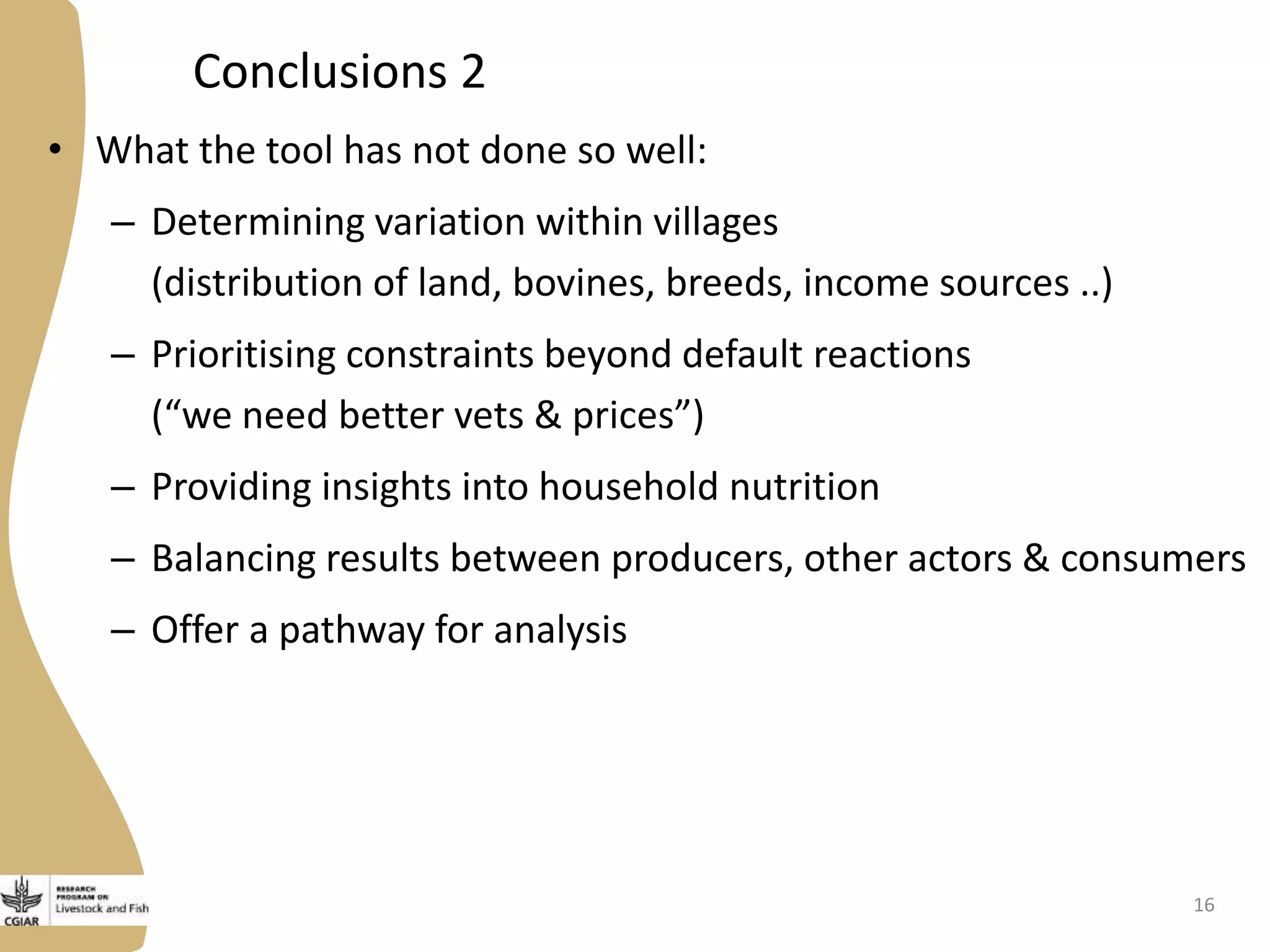 Conclusions 2
• What the tool has not done so well:
– Determining variation within villages
(distribution of land, bovines, breeds, income sources ..)
– Prioritising constraints beyond default reactions
(“we need better vets & prices”)
– Providing insights into household nutrition
– Balancing results between producers, other actors & consumers
– Offer a pathway for analysis
16
 