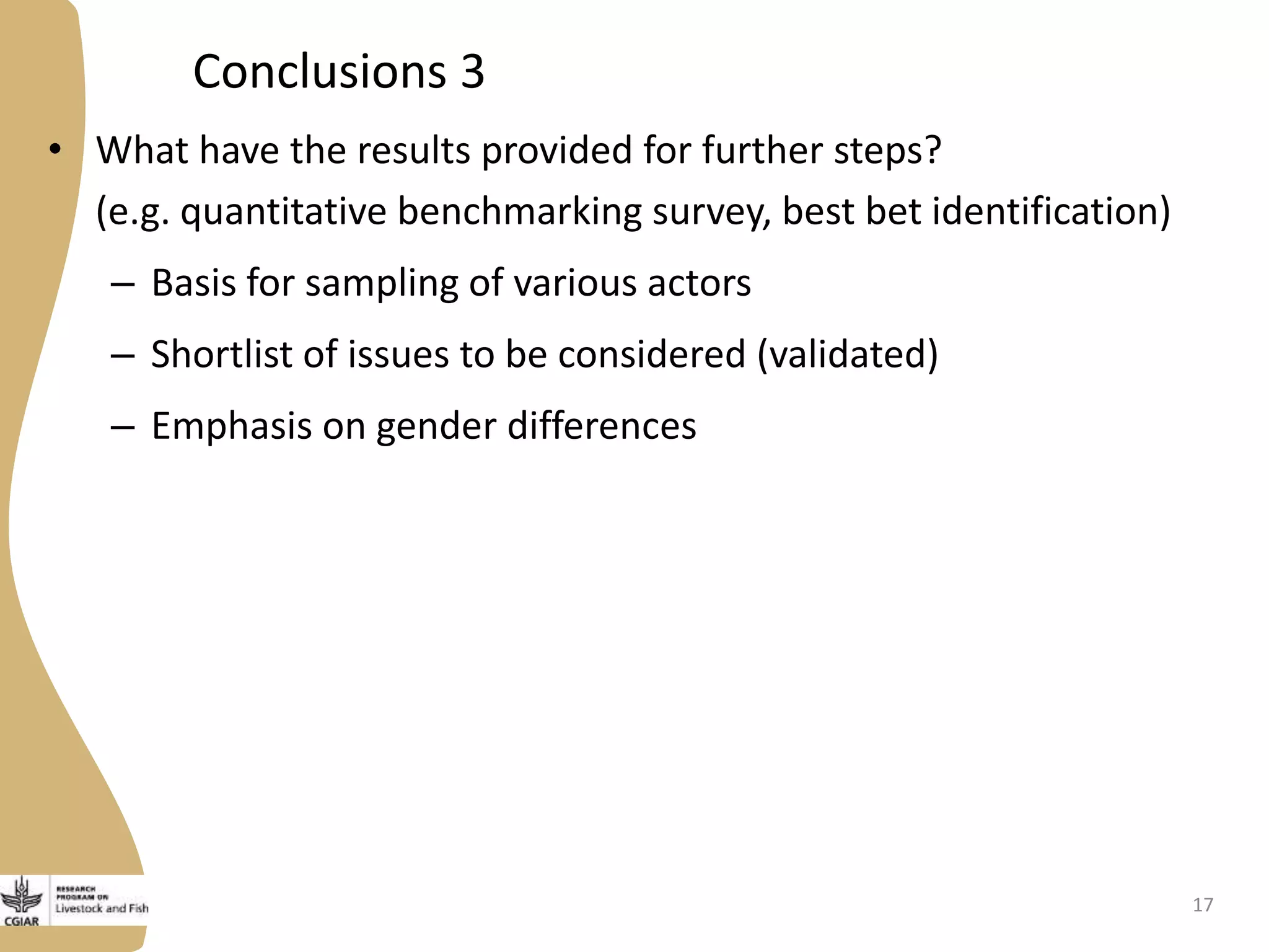 Conclusions 3
• What have the results provided for further steps?
(e.g. quantitative benchmarking survey, best bet identification)
– Basis for sampling of various actors
– Shortlist of issues to be considered (validated)
– Emphasis on gender differences
17
 