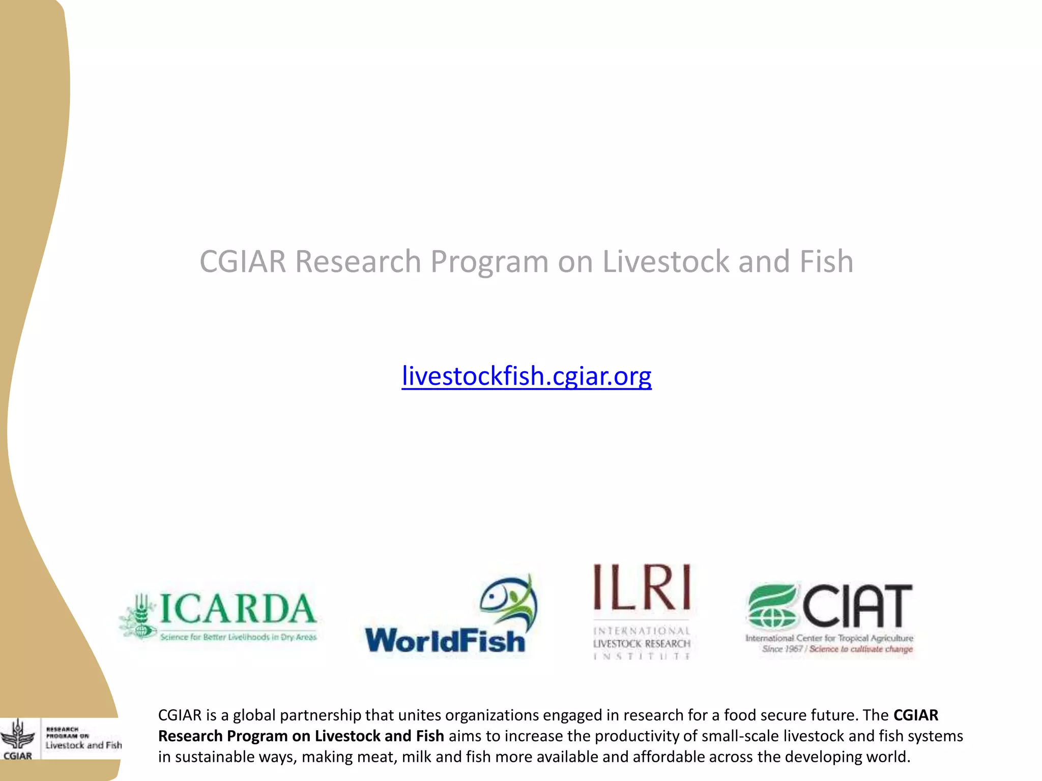 CGIAR is a global partnership that unites organizations engaged in research for a food secure future. The CGIAR
Research Program on Livestock and Fish aims to increase the productivity of small-scale livestock and fish systems
in sustainable ways, making meat, milk and fish more available and affordable across the developing world.
CGIAR Research Program on Livestock and Fish
livestockfish.cgiar.org
 
