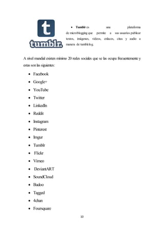 10
 Tumblr es una plataforma
de microblogging que permite a sus usuarios publicar
textos, imágenes, vídeos, enlaces, citas y audio a
manera de tumblelog.
A nivel mundial existen mínimo 20 redes sociales que se las ocupa frecuentemente y
estas sonlas siguientes:
 Facebook
 Google+
 YouTube
 Twitter
 LinkedIn
 Reddit
 Instagram
 Pinterest
 Imgur
 Tumblr
 Flickr
 Vimeo
 DeviantART
 SoundCloud
 Badoo
 Tagged
 4chan
 Foursquare
 