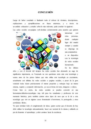 11
CONCLUSIÓN
Luego de haber concluido o finalizado todo el esbozo de términos, descripciones,
explicaciones y ejemplificaciones en líneas anteriores, y a través de
un análisis exhaustivo y estudio sobre lo más relevante, pude concluir lo siguiente:
Las redes sociales son páginas web destinas exclusivamente para usuarios que quieran
interactuar con
otras personas,
desde cualquier
lugar del mundo
siempre y cuando
se disponga de
una computadora
o un dispositivo
con la tecnología
de redes sociales
incorporado.
En los últimos
años y con el devenir del tiempos las redes sociales han alcanzado un auge de
significativa importancia, en Venezuela no nos quedamos atrás ante esta tecnología y
somos unos de los países latinos que más utiliza esta tecnología en crecimiento,
actualmente son infinitas las redes sociales o paginas sociales, a pesar de la gran
variedad todas tienen prácticamente el mismo propósito y trabajan bajo un mismo
sistema, registro y compartir información, ya sea en forma de texto, imágenes o videos.
Como bien es cierto, las redes sociales se pueden convertir en una
herramienta didáctica-tecnológica muy útil para los estudiantes y profesores de este
momento histórico, pero también existen otros tipos de usos que se le da a esta
tecnología que son en algunos casos fomentando el terrorismo, la pornografía y otras
actividades ilícitas.
Ya para terminar todo el conglomerado de ideas, quiero acotar que el docente de hoy
debe utilizar la tecnología adecuadamente, hacer uso racional de la misma y utilizarla en
pro de fomentar el aprendizaje y abrir caminos hacia la excelencia.
 
