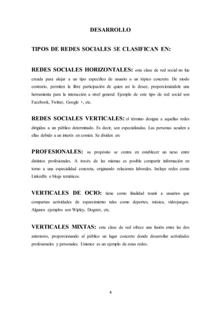 4
DESARROLLO
TIPOS DE REDES SOCIALES SE CLASIFICAN EN:
REDES SOCIALES HORIZONTALES: esta clase de red social no fue
creada para alojar a un tipo específico de usuario o un tópico concreto. De modo
contrario, permiten la libre participación de quien así lo desee, proporcionándole una
herramienta para la interacción a nivel general. Ejemplo de este tipo de red social son
Facebook, Twitter, Google +, etc.
REDES SOCIALES VERTICALES: el término designa a aquellas redes
dirigidas a un público determinado. Es decir, son especializadas. Las personas acuden a
ellas debido a un interés en común. Se dividen en:
PROFESIONALES: su propósito se centra en establecer un nexo entre
distintos profesionales. A través de las mismas es posible compartir información en
torno a una especialidad concreta, originando relaciones laborales. Incluye redes como
LinkedIn o blogs temáticos.
VERTICALES DE OCIO: tiene como finalidad reunir a usuarios que
compartan actividades de esparcimiento tales como deportes, música, videojuegos.
Algunos ejemplos son Wipley, Dogster, etc.
VERTICALES MIXTAS: esta clase de red ofrece una fusión entre las dos
anteriores, proporcionando al público un lugar concreto donde desarrollar actividades
profesionales y personales. Unience es un ejemplo de estas redes.
 