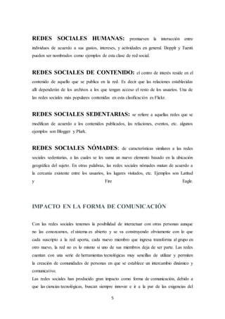 5
REDES SOCIALES HUMANAS: promueven la interacción entre
individuos de acuerdo a sus gustos, intereses, y actividades en general. Dopplr y Tuenti
pueden ser nombrados como ejemplos de esta clase de red social.
REDES SOCIALES DE CONTENIDO: el centro de interés reside en el
contenido de aquello que se publica en la red. Es decir que las relaciones establecidas
allí dependerán de los archivos a los que tengan acceso el resto de los usuarios. Una de
las redes sociales más populares contenidas en esta clasificación es Flickr.
REDES SOCIALES SEDENTARIAS: se refiere a aquellas redes que se
modifican de acuerdo a los contenidos publicados, las relaciones, eventos, etc. algunos
ejemplos son Blogger y Plurk.
REDES SOCIALES NÓMADES: de características similares a las redes
sociales sedentarias, a las cuales se les suma un nuevo elemento basado en la ubicación
geográfica del sujeto. En otras palabras, las redes sociales nómades mutan de acuerdo a
la cercanía existente entre los usuarios, los lugares visitados, etc. Ejemplos son Latitud
y Fire Eagle.
IMPACTO EN LA FORMA DE COMUNICACIÓN
Con las redes sociales tenemos la posibilidad de interactuar con otras personas aunque
no las conozcamos, el sistema es abierto y se va construyendo obviamente con lo que
cada suscripto a la red aporta, cada nuevo miembro que ingresa transforma al grupo en
otro nuevo, la red no es lo mismo si uno de sus miembros deja de ser parte. Las redes
cuentan con una serie de herramientas tecnológicas muy sencillas de utilizar y permiten
la creación de comunidades de personas en que se establece un intercambio dinámico y
comunicativo.
Las redes sociales han producido gran impacto como forma de comunicación, debido a
que las ciencias tecnológicas, buscan siempre innovar e ir a la par de las exigencias del
 