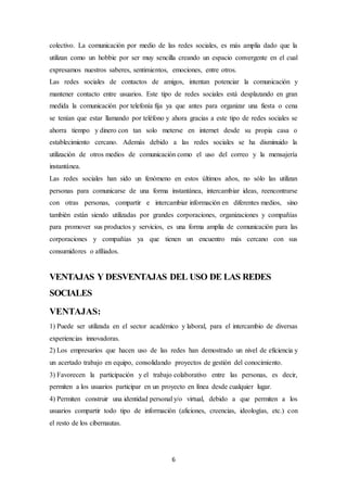 6
colectivo. La comunicación por medio de las redes sociales, es más amplia dado que la
utilizan como un hobbie por ser muy sencilla creando un espacio convergente en el cual
expresamos nuestros saberes, sentimientos, emociones, entre otros.
Las redes sociales de contactos de amigos, intentan potenciar la comunicación y
mantener contacto entre usuarios. Este tipo de redes sociales está desplazando en gran
medida la comunicación por telefonía fija ya que antes para organizar una fiesta o cena
se tenían que estar llamando por teléfono y ahora gracias a este tipo de redes sociales se
ahorra tiempo y dinero con tan solo meterse en internet desde su propia casa o
establecimiento cercano. Además debido a las redes sociales se ha disminuido la
utilización de otros medios de comunicación como el uso del correo y la mensajería
instantánea.
Las redes sociales han sido un fenómeno en estos últimos años, no sólo las utilizan
personas para comunicarse de una forma instantánea, intercambiar ideas, reencontrarse
con otras personas, compartir e intercambiar información en diferentes medios, sino
también están siendo utilizadas por grandes corporaciones, organizaciones y compañías
para promover sus productos y servicios, es una forma amplia de comunicación para las
corporaciones y compañías ya que tienen un encuentro más cercano con sus
consumidores o afiliados.
VENTAJAS Y DESVENTAJAS DEL USO DE LAS REDES
SOCIALES
VENTAJAS:
1) Puede ser utilizada en el sector académico y laboral, para el intercambio de diversas
experiencias innovadoras.
2) Los empresarios que hacen uso de las redes han demostrado un nivel de eficiencia y
un acertado trabajo en equipo, consolidando proyectos de gestión del conocimiento.
3) Favorecen la participación y el trabajo colaborativo entre las personas, es decir,
permiten a los usuarios participar en un proyecto en línea desde cualquier lugar.
4) Permiten construir una identidad personal y/o virtual, debido a que permiten a los
usuarios compartir todo tipo de información (aficiones, creencias, ideologías, etc.) con
el resto de los cibernautas.
 