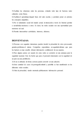 7
5) Facilitan las relaciones entre las personas, evitando todo tipo de barreras tanto
culturales como físicas.
6) Facilitan el aprendizaje integral fuera del aula escolar, y permiten poner en práctica
los conceptos adquiridos.
7) Por el aislamiento social del mundo actual, la interacción a través de Internet permite
a un individuo mostrarse a otros. Es decir, las redes sociales son una oportunidad para
mostrarse tal cual.
8) Permite intercambiar actividades, intereses, aficiones.
DESVENTAJAS:
1) Personas con segundas intenciones pueden invadir la privacidad de otros provocando
grandes problemas al mismo. Compañías especialistas en seguridad afirman que para
los hackers es muy sencillo obtener información confidencial de sus usuarios.
2) Para algunos países ser usuario de estas redes se convierte en una amenaza para la
seguridad nacional. Esto ha hecho que para el personal relacionado con la seguridad de
un país sea una prohibición.
3) Si no es utilizada de forma correcta puede convertir en una adicción.
4) Gran cantidad de casos de pornografía infantil y pedofilia se han manifestado en las
diferentes redes sociales.
5) Falta de privacidad, siendo mostrada públicamente información personal.
 