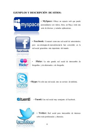 8
EJEMPLOS Y DESCRIPCIÓN DE SITIOS:
• MySpace: Ofrece un espacio web que puede
personalizarse con videos, fotos, un blog y toda una
serie de diversas y variadas aplicaciones.
• Facebook: Comenzó como una red social de universitarios;
pero sus estrategias de mercadotecnia la han convertido en la
red social generalista más importante del mundo.
• Flickr: La más grande red social de intercambio de
fotografías y de aficionados a la fotografía.
• Skype: No sólo una red social, sino un servicio de telefonía.
• Tuenti: Una red social muy semejante al Facebook.
• Twitter: Red social para intercambio de intereses
sobre todo profesionales y literarios.
 