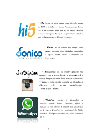 9
• Hi5: Es una red social basada en un sitio web, lanzada
en 2003 y fundada por Ramun Yalamanchis, es famoso
por su interactividad, pues hace de una simple cuenta de
usuarios una especie de tarjeta de presentación virtual; la
cual está presente en 23 idiomas populares.
• Sónico: Es un espacio para amigos donde
puedes compartir fotos ilimitadas, personalizar
tu espacio, recibir noticias y conectarte con
viejos amigos.
 Instagram es una red social y aplicación para
compartir fotos y videos. Permite a los usuarios aplicar
efectos fotográficos como filtros, marcos, colores retro
y vintage, y posteriormente compartir las fotografías en
diferentes redes sociales como Facebook,
Tumblr, Flickr y Twitter.
'
 WhatsApp permite el intercambio de
mensajes escritos, iconos, fotografías, vídeos y
mensajes de voz a través de internet. Está desarrollado
por la empresa WhatsApp Inc., creada en el año 2009 y
pertenece a la empresa Facebook Inc. desde Febrero de
2014.
 