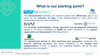 • The standardisation activities and research gained from AW-Drones will act as
inputs for the reduction of risks in the implementations of UCs, OCTs and
demonstration activities within ICAERUS.
• The scientific methodologies, design approach and development framework
related to the drone developed by ROMI will assist ICAERUS in the optimal
organisation and deployment of the relevant UCs.
• The background gained in data capturing and acquisition combined with
mission planning accuracy will assist ICAERUS in the design and
implementation of UCs. In addition, the ICAERUS Platform will be fed with
algorithms from this project.
What is our starting point?
www.icaerus.eu
ICAERUS Project Presentation| HAICTA 2022| 24 Sept 2022
 