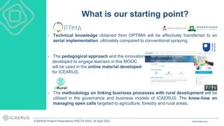• Technical knowledge obtained from OPTIMA will be effectively transferred to an
aerial implementation, ultimately compared to conventional spraying.
• The pedagogical approach and the innovations
developed to engage learners in this MOOC
will be used in the online material developed
for ICEARUS.
• The methodology on linking business processes with rural development will be
utilised in the governance and business models of ICAERUS. The know-how on
managing open calls targeted to agriculture, forestry and rural areas.
What is our starting point?
www.icaerus.eu
ICAERUS Project Presentation| HAICTA 2022| 24 Sept 2022
 