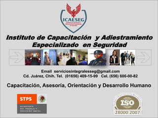 Instituto de Capacitación y Adiestramiento Especializado en Seguridad 
Email serviciosintegralesseg@gmail.com 
Cd. Juárez, Chih. Tel. (01656) 409-15-99 Cel. (656) 606-00-82 
Capacitación, Asesoría, Orientación y Desarrollo Humano  