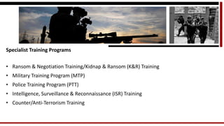 Specialist Training Programs 
•Ransom & Negotiation Training/Kidnap & Ransom (K&R) Training 
•Military Training Program (MTP) 
•Police Training Program (PTT) 
•Intelligence, Surveillance & Reconnaissance (ISR) Training 
•Counter/Anti-Terrorism Training  