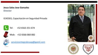 Jesus Salas Jose Gonzalez 
Director 
ICAESEG, Capacitación en Seguridad Privada 
Tel: +52 6563 251 674 
Mob: +52 6566 060 082 
serviciosintegralesseg@gamil.com  