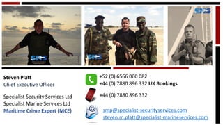 Steven Platt 
Chief Executive Officer 
Specialist Security Services Ltd 
Specialist Marine Services Ltd 
Maritime Crime Expert (MCE) 
+52 (0) 6566 060 082 
+44 (0) 7880 896 332 UK Bookings 
+44 (0) 7880 896 332smp@specialist-securityservices.comsteven.m.platt@specialist-marineservices.com  