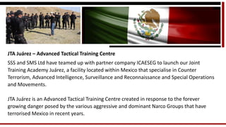 JTA Juárez –Advanced Tactical Training Centre 
SSS and SMS Ltd have teamed up with partner company ICAESEG to launch our Joint Training Academy Juárez, a facility located within Mexico that specialise in Counter Terrorism, Advanced Intelligence, Surveillance and Reconnaissance and Special Operations and Movements. 
JTA Juárez is an Advanced Tactical Training Centre created in response to the forever growing danger posed by the various aggressive and dominant Narco Groups that have terrorised Mexico in recent years.  