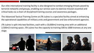 Our elite international training facility is also designed to combat emerging threats posed by terrorist networks and groups, enabling our service users to exercise mission essential and critical tasks via a chain of disciplined training courses and awareness packages. 
The Advanced Tactical Training Centre at JTA Juárez is a specialist facility aimed at enhancing the operational capabilities of military units and government and law enforcement agencies. 
JTA Juárez is split into two facilities, each with a 10,000m2 training area with an additional 2,500m2 training space. JTA Juárez has the capacity to training 500 to 1000 trainees at any one stage.  
