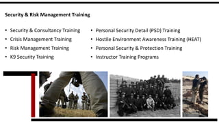 Security & Risk Management Training 
•Security & Consultancy Training 
•Crisis Management Training 
•Risk Management Training 
•K9 Security Training 
•Personal Security Detail (PSD) Training 
•Hostile Environment Awareness Training (HEAT) 
•Personal Security & Protection Training 
•Instructor Training Programs  