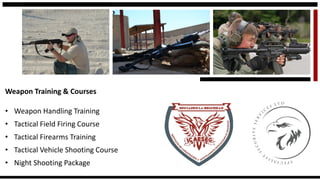 Weapon Training & Courses 
•Weapon Handling Training 
•Tactical Field Firing Course 
•Tactical Firearms Training 
•Tactical Vehicle Shooting Course 
•Night Shooting Package  