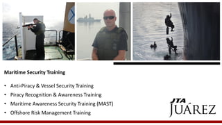 Maritime Security Training 
•Anti-Piracy & Vessel Security Training 
•Piracy Recognition & Awareness Training 
•Maritime Awareness Security Training (MAST) 
•Offshore Risk Management Training  