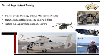 Tactical Support Asset Training 
•Evasive Driver Training / Evasive Manoeuvres Course 
•High Speed Boat Operations & Training (HSBT) 
•Tactical Air Support Operations & Training  