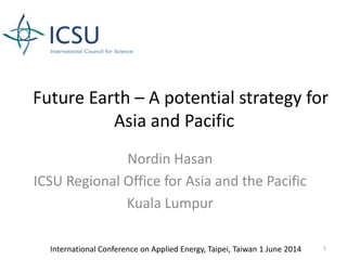 Future Earth – A potential strategy for
Asia and Pacific
Nordin Hasan
ICSU Regional Office for Asia and the Pacific
Kuala Lumpur
International Conference on Applied Energy, Taipei, Taiwan 1 June 2014 1
 