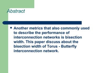 Abstract
 Another metrics that also commonly used
to describe the performance of
interconnection networks is bisection
width. This paper discuss about the
bisection width of Torus - Butterfly
interconnection network.
 