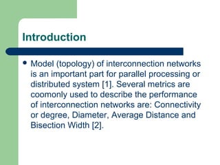 Introduction
 Model (topology) of interconnection networks
is an important part for parallel processing or
distributed system [1]. Several metrics are
coomonly used to describe the performance
of interconnection networks are: Connectivity
or degree, Diameter, Average Distance and
Bisection Width [2].
 