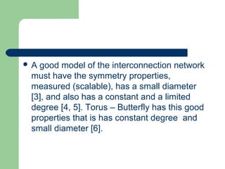  A good model of the interconnection network
must have the symmetry properties,
measured (scalable), has a small diameter
[3], and also has a constant and a limited
degree [4, 5]. Torus – Butterfly has this good
properties that is has constant degree and
small diameter [6].
 