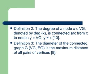  Definition 2: The degree of a node x VG,∈
denoted by deg (x), is connected arc from x
to nodes y VG, y ≠ x [10].∈
 Definition 3: The diameter of the connected
graph G (VG, EG) is the maximum distance
of all pairs of vertices [9].
 