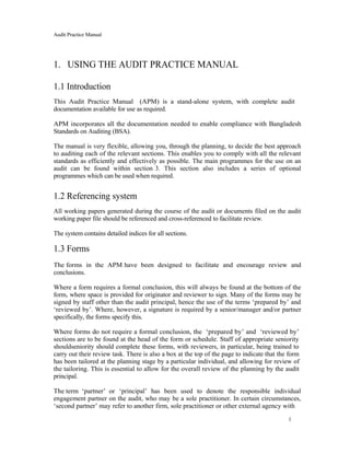 Audit Practice Manual
1. USING THE AUDIT PRACTICE MANUAL
1.1 Introduction
This Audit Practice Manual (APM) is a stand-alone system, with complete audit
documentation available for use as required.
APM incorporates all the documentation needed to enable compliance with Bangladesh
Standards on Auditing (BSA).
The manual is very flexible, allowing you, through the planning, to decide the best approach
to auditing each of the relevant sections. This enables you to comply with all the relevant
standards as efficiently and effectively as possible. The main programmes for the use on an
audit can be found within section 3. This section also includes a series of optional
programmes which can be used when required.
1.2 Referencing system
All working papers generated during the course of the audit or documents filed on the audit
working paper file should be referenced and cross-referenced to facilitate review.
The system contains detailed indices for all sections.
1.3 Forms
The forms in the APM have been designed to facilitate and encourage review and
conclusions.
Where a form requires a formal conclusion, this will always be found at the bottom of the
form, where space is provided for originator and reviewer to sign. Many of the forms may be
signed by staff other than the audit principal, hence the use of the terms ‘prepared by’ and
‘reviewed by’. Where, however, a signature is required by a senior/manager and/or partner
specifically, the forms specify this.
Where forms do not require a formal conclusion, the ‘prepared by’ and ‘reviewed by’
sections are to be found at the head of the form or schedule. Staff of appropriate seniority
shouldseniority should complete these forms, with reviewers, in particular, being trained to
carry out their review task. There is also a box at the top of the page to indicate that the form
has been tailored at the planning stage by a particular individual, and allowing for review of
the tailoring. This is essential to allow for the overall review of the planning by the audit
principal.
The term ‘partner’ or ‘principal’ has been used to denote the responsible individual
engagement partner on the audit, who may be a sole practitioner. In certain circumstances,
‘second partner’ may refer to another firm, sole practitioner or other external agency with
1
 