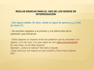 REGLAS BÁSICAS PARA EL USO DE LOS SIGNOS DE 
INTERROGACIÓN 
- Son signos dobles. Es decir, existe un signo de apertura (¿) y otro 
de cierre (?). 
- Se escriben pegados a la primera y a la última letra de la 
expresión que enmarcan 
- Debe dejarse un espacio entre las palabras que le preceden o lo 
siguen, a no ser que, si lo que sigue es otro signo de puntuación. 
En ese caso, no se deja espacio 
Ejemplo: ¿Cómo te llamas? Me llamo Claudio 
¿Qué será que me espera en esa ciudad?¿Vivirá Juan todavía 
allí?. 
 