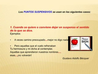Los PUNTOS SUSPENSIVOS se usan en los siguientes casos: 
1. Cuando se quiere o conviene dejar en suspenso el sentido 
de lo que se dice. 
Ejemplos: 
• A veces camino preocupado...mejor no digo nada. 
• Pero aquellas que el vuelo refrenaban 
Tu hermosura y mi dicha al contemplar, 
Aquellas que aprendieron nuestros nombres..., 
esas...¡no volverán! 
Gustavo Adolfo Bécquer 
 